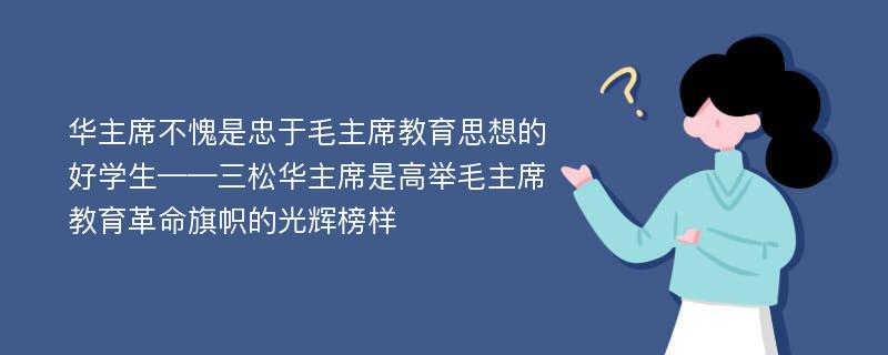 华主席不愧是忠于毛主席教育思想的好学生——三松华主席是高举毛主席教育革命旗帜的光辉榜样