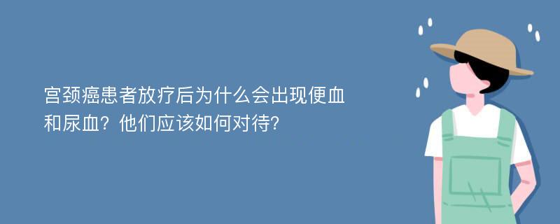 宫颈癌患者放疗后为什么会出现便血和尿血？他们应该如何对待？