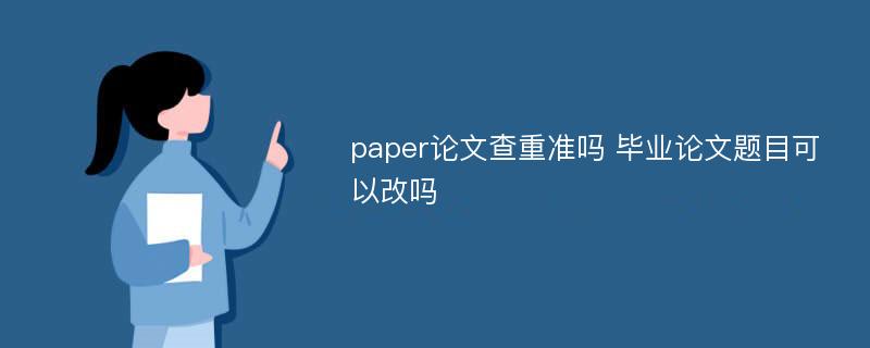 paper论文查重准吗 毕业论文题目可以改吗