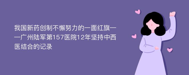 我国新药创制不懈努力的一面红旗——广州陆军第157医院12年坚持中西医结合的记录