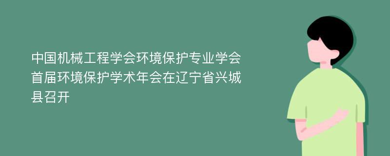 中国机械工程学会环境保护专业学会首届环境保护学术年会在辽宁省兴城县召开