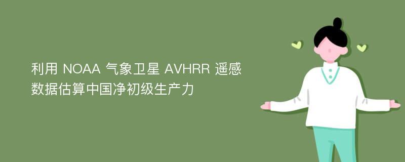 利用 NOAA 气象卫星 AVHRR 遥感数据估算中国净初级生产力