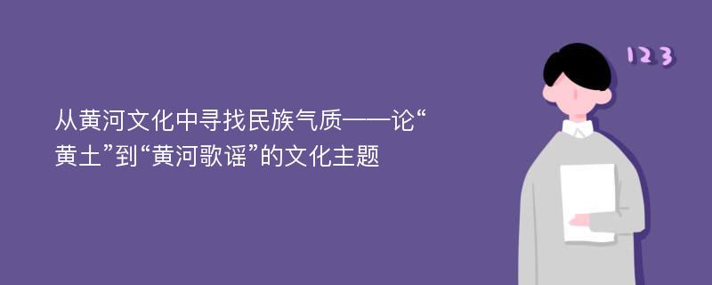 从黄河文化中寻找民族气质——论“黄土”到“黄河歌谣”的文化主题