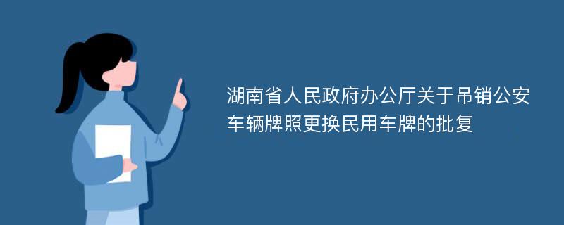 湖南省人民政府办公厅关于吊销公安车辆牌照更换民用车牌的批复