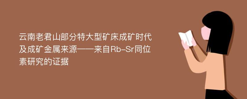 云南老君山部分特大型矿床成矿时代及成矿金属来源——来自Rb-Sr同位素研究的证据