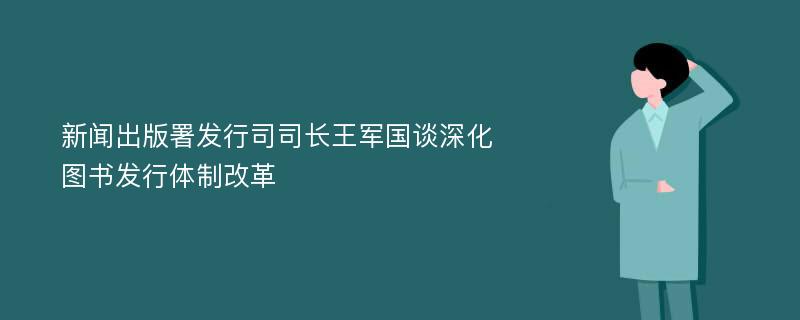 新闻出版署发行司司长王军国谈深化图书发行体制改革