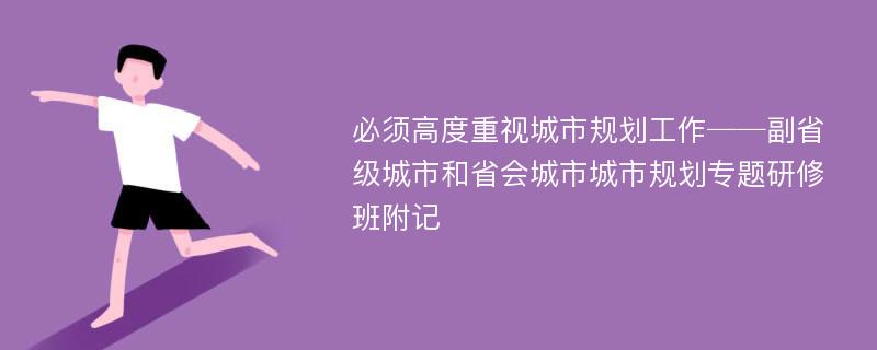 必须高度重视城市规划工作──副省级城市和省会城市城市规划专题研修班附记